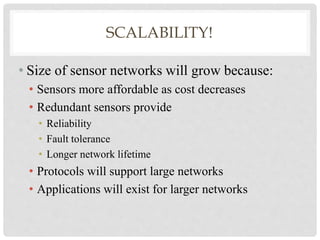 SCALABILITY! 
• Size of sensor networks will grow because: 
• Sensors more affordable as cost decreases 
• Redundant sensors provide 
• Reliability 
• Fault tolerance 
• Longer network lifetime 
• Protocols will support large networks 
• Applications will exist for larger networks 
 