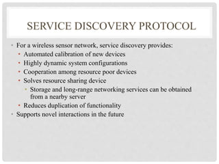 SERVICE DISCOVERY PROTOCOL 
• For a wireless sensor network, service discovery provides: 
• Automated calibration of new devices 
• Highly dynamic system configurations 
• Cooperation among resource poor devices 
• Solves resource sharing device 
• Storage and long-range networking services can be obtained 
from a nearby server 
• Reduces duplication of functionality 
• Supports novel interactions in the future 
 