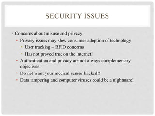 SECURITY ISSUES 
• Concerns about misuse and privacy 
• Privacy issues may slow consumer adoption of technology 
• User tracking – RFID concerns 
• Has not proved true on the Internet! 
• Authentication and privacy are not always complementary 
objectives 
• Do not want your medical sensor hacked!! 
• Data tampering and computer viruses could be a nightmare! 
 