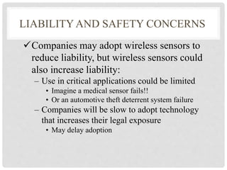 LIABILITY AND SAFETY CONCERNS 
Companies may adopt wireless sensors to 
reduce liability, but wireless sensors could 
also increase liability: 
– Use in critical applications could be limited 
• Imagine a medical sensor fails!! 
• Or an automotive theft deterrent system failure 
– Companies will be slow to adopt technology 
that increases their legal exposure 
• May delay adoption 
 