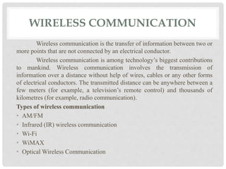 WIRELESS COMMUNICATION 
Wireless communication is the transfer of information between two or 
more points that are not connected by an electrical conductor. 
Wireless communication is among technology’s biggest contributions 
to mankind. Wireless communication involves the transmission of 
information over a distance without help of wires, cables or any other forms 
of electrical conductors. The transmitted distance can be anywhere between a 
few meters (for example, a television’s remote control) and thousands of 
kilometres (for example, radio communication). 
Types of wireless communication 
• AM/FM 
• Infrared (IR) wireless communication 
• Wi-Fi 
• WiMAX 
• OpticalWireless Communication 
 