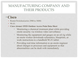 MANUFACTURING COMPANY AND 
THEIR PRODUCTS 
• Cisco 
• Router/Switches(series 2900 to 5600) 
• Wi-Fi 
• Cisco Aironet 1552S Outdoor Access Point Data Sheet 
• Monitoring a chemical treatment plant while providing 
onsite security via wireless video surveillance 
• Monitoring the equipment and gauges on an oil rig while 
an onsite worker downloads schematics, blueprints, or 
work instructions to a handheld Wi-Fi tablet 
• Providing real-time information to an onsite engineer 
about changes to processes and equipment so that 
abnormalities can be dealt with immediately 
 