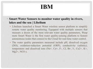IBM 
• Smart Water Sensors to monitor water quality in rivers, 
lakes and the sea | Libelium 
• Libelium launched a Smart Water wireless sensor platform to simplify 
remote water quality monitoring. Equipped with multiple sensors that 
measure a dozen of the most relevant water quality parameters, Wasp 
mote Smart Water is the first water quality-sensing platform to feature 
autonomous nodes that connect to the Cloud for real-time water control. 
• The water quality parameters measured include pH, dissolved oxygen 
(DO), oxidation-reduction potential (ORP), conductivity (salinity), 
temperature and dissolved ions (Na+, Ca+, F-, Cl, Br-, I-, Cu2+, K+, 
Mg2+, NO3-). 
 