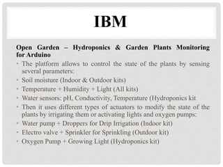 IBM 
Open Garden – Hydroponics & Garden Plants Monitoring 
for Arduino 
• The platform allows to control the state of the plants by sensing 
several parameters: 
• Soil moisture (Indoor & Outdoor kits) 
• Temperature + Humidity + Light (All kits) 
• Water sensors: pH, Conductivity, Temperature (Hydroponics kit 
• Then it uses different types of actuators to modify the state of the 
plants by irrigating them or activating lights and oxygen pumps: 
• Water pump + Droppers for Drip Irrigation (Indoor kit) 
• Electro valve + Sprinkler for Sprinkling (Outdoor kit) 
• Oxygen Pump + Growing Light (Hydroponics kit) 
 