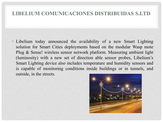 LIBELIUM COMUNICACIONES DISTRIBUIDAS S.LTD 
• Libelium today announced the availability of a new Smart Lighting 
solution for Smart Cities deployments based on the modular Wasp mote 
Plug & Sense! wireless sensor network platform. Measuring ambient light 
(luminosity) with a new set of direction able sensor probes, Libelium’s 
Smart Lighting device also includes temperature and humidity sensors and 
is capable of monitoring conditions inside buildings or in tunnels, and 
outside, in the streets. 
 