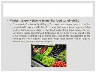 • Wireless Sensor Networks to monitor food sustainability 
• Food security" refers to the ability of food systems to ensure that everyone has 
enough food to live a healthy life. To prevent food insecurity, we require reliable 
food systems at each stage of the food cycle: from food production and 
harvesting, during transport and distribution, at the shops we buy at and in the 
social settings wherever we consume food, and in the management of the 
resulting bio-waste outputs. Libelium's Wasp mote sensors can be used to 
monitor and control the whole food cycle. 
 