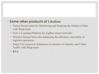 • Some other products of Libelium 
• Nature Preservation by Monitoring and Studying the Habitat of Bats 
with Wasp mote 
• New e-Learning Platform for ZigBee sensor networks 
• Wireless Sensor Networks enhancing the efficiency and safety of 
logistics operations 
• Smart City project in Salamanca to monitor Air Quality and Urban 
Traffic with Wasp mote 
• E.t.c 
 