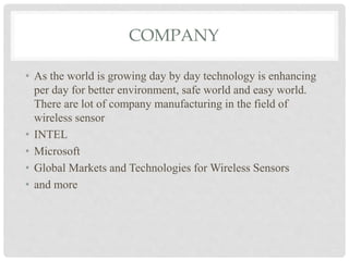 COMPANY 
• As the world is growing day by day technology is enhancing 
per day for better environment, safe world and easy world. 
There are lot of company manufacturing in the field of 
wireless sensor 
• INTEL 
• Microsoft 
• Global Markets and Technologies for Wireless Sensors 
• and more 
 