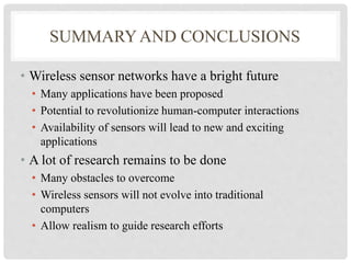 SUMMARY AND CONCLUSIONS 
• Wireless sensor networks have a bright future 
• Many applications have been proposed 
• Potential to revolutionize human-computer interactions 
• Availability of sensors will lead to new and exciting 
applications 
• A lot of research remains to be done 
• Many obstacles to overcome 
• Wireless sensors will not evolve into traditional 
computers 
• Allow realism to guide research efforts 
