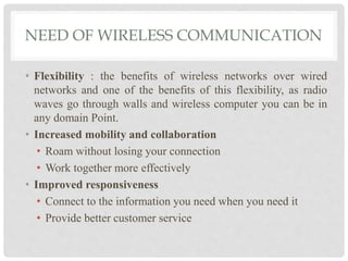 NEED OF WIRELESS COMMUNICATION 
• Flexibility : the benefits of wireless networks over wired 
networks and one of the benefits of this flexibility, as radio 
waves go through walls and wireless computer you can be in 
any domain Point. 
• Increased mobility and collaboration 
• Roam without losing your connection 
• Work together more effectively 
• Improved responsiveness 
• Connect to the information you need when you need it 
• Provide better customer service 
 