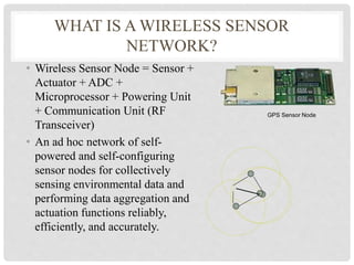 WHAT IS A WIRELESS SENSOR 
NETWORK? 
• Wireless Sensor Node = Sensor + 
Actuator + ADC + 
Microprocessor + Powering Unit 
+ Communication Unit (RF 
Transceiver) 
• An ad hoc network of self-powered 
and self-configuring 
sensor nodes for collectively 
sensing environmental data and 
performing data aggregation and 
actuation functions reliably, 
efficiently, and accurately. 
GPS Sensor Node 
 