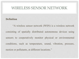 WIRELESS SENSOR NETWORK 
Definition 
“A wireless sensor network (WSN) is a wireless network 
consisting of spatially distributed autonomous devices using 
sensors to cooperatively monitor physical or environmental 
conditions, such as temperature, sound, vibration, pressure, 
motion or pollutants, at different locations.” 
 