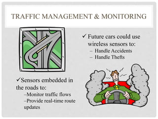 TRAFFIC MANAGEMENT & MONITORING 
 Future cars could use 
wireless sensors to: 
– Handle Accidents 
– Handle Thefts 
Sensors embedded in 
the roads to: 
–Monitor traffic flows 
–Provide real-time route 
updates 
 
