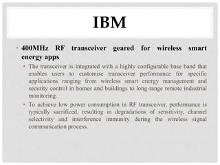 IBM 
• 400MHz RF transceiver geared for wireless smart 
energy apps 
• The transceiver is integrated with a highly configurable base band that 
enables users to customise transceiver performance for specific 
applications ranging from wireless smart energy management and 
security control in homes and buildings to long-range remote industrial 
monitoring. 
• To achieve low power consumption in RF transceiver, performance is 
typically sacrificed, resulting in degradations of sensitivity, channel 
selectivity and interference immunity during the wireless signal 
communication process. 
 