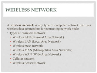 WIRELESS NETWORK 
A wireless network is any type of computer network that uses 
wireless data connections for connecting network nodes 
• Types of Wireless Network 
• Wireless PAN (Personal Area Network) 
• Wireless LAN (Local Area Network) 
• Wireless mesh network 
• Wireless MAN (Metropolitan Area Networks) 
• Wireless WAN (Wide Area Network) 
• Cellular network 
• Wireless Sensor Network 
 