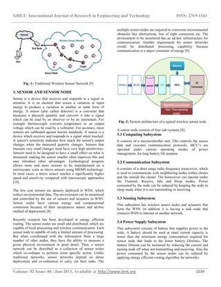 IJRET: International Journal of Research in Engineering and Technology ISSN: 2319-1163
__________________________________________________________________________________________
Volume: 02 Issue: 06 | Jun-2013, Available @ http://www.ijret.org 1039
Fig -1: Traditional Wireless Sensor Network [9]
3. SENSOR AND SENSOR NODE
Sensor is a device that receives and responds to a signal or
stimulus. It is an element that senses a variation in input
energy to produce a variation in another or same form of
energy. A sensor (also called detector) is a converter that
measures a physical quantity and converts it into a signal
which can be read by an observer or by an instrument. For
example thermocouple converts temperature to an output
voltage which can be read by a voltmeter. For accuracy, most
sensors are calibrated against known standards. A sensor is a
device which receives and responds to a signal when touched.
A sensor's sensitivity indicates how much the sensor's output
changes when the measured quantity changes. Sensors that
measure very small changes must have very high sensitivities.
Sensors need to be designed to have a small effect on what is
measured; making the sensor smaller often improves this and
may introduce other advantages. Technological progress
allows more and more sensors to be manufactured on a
microscopic scale as micro sensors using MEMS technology.
In most cases, a micro sensor reaches a significantly higher
speed and sensitivity compared with macroscopic approaches
[10].
The low cost sensors are densely deployed in WSN, which
collect environmental data. The environment can be monitored
and controlled by the use of sensors and actuators in WSN.
Sensor nodes have various energy and computational
constraints because of their inexpensive nature and ad-hoc
method of deployment [8].
Recently research has been developed at energy efficient
routing. The sensor nodes are small and distributed, which are
capable of local processing and wireless communication. Each
sensor node is capable of only a limited amount of processing.
But when coordinated with the information from a large
number of other nodes, they have the ability to measure a
given physical environment in great detail. Thus, a sensor
network can be described as a collection of sensor nodes
which co-ordinate to perform some specific action. Unlike
traditional networks, sensor networks depend on dense
deployment and co-ordination to carry out their tasks. The
multiple sensor nodes are required to overcome environmental
obstacles like obstructions, line of sight constraints etc. The
environment to be monitored has an ad-hoc infrastructure for
communication. Another requirement for sensor networks
would be distributed processing capability because
communication is a major consumer of energy [8].
Fig.-2: System architecture of a typical wireless sensor node
A sensor node consists of four sub-systems [8]:
3.1 Computing Subsystem
It consists of a microcontroller unit. This controls the sensor
data and executes communication protocols. MCU’s are
operated under various operating modes of power
management, for long battery life purpose.
3.2 Communication Subsystem
It consists of a short range radio frequency transceiver, which
is used to communicate with neighboring nodes within cluster
and the outside the cluster. The transceiver can operate under
the Transmit, Receive, Idle and Sleep modes. Power
consumed by the node can be reduced by keeping the node in
sleep mode when it is not transmitting or receiving.
3.3 Sensing Subsystem
This subsystem has wireless sensor nodes and actuators that
form the WSN. In addition it is having a sink node that
connects WSN to internet or another network.
3.4 Power Supply Subsystem
This subsystem consists of battery that supplies power to the
node. A battery should be used at rated current capacity is
lesser than the minimum energy consumption required for
sensor node that leads to the lower battery lifetimes. The
battery lifetime can be increased by reducing the current and
turning node off when not transmitting and receiving. Also the
power consumed by the sensor nodes can be reduced by
applying energy efficient routing algorithm for networks.
 