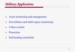 10
Military ApplicationsMilitary Applications
Asset monitoring and managementAsset monitoring and management
Surveillance and battleSurveillance and battle--space monitoringspace monitoring
Urban warfareUrban warfare
ProtectionProtection
SelfSelf--healing minefieldshealing minefields
 