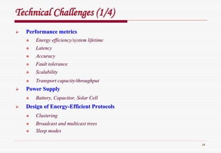 14
Technical Challenges (1/4)Technical Challenges (1/4)
Performance metricsPerformance metrics
Energy efficiency/system lifetimeEnergy efficiency/system lifetime
LatencyLatency
AccuracyAccuracy
Fault toleranceFault tolerance
ScalabilityScalability
Transport capacity/throughputTransport capacity/throughput
Power SupplyPower Supply
Battery, Capacitor, Solar CellBattery, Capacitor, Solar Cell
Design of EnergyDesign of Energy--Efficient ProtocolsEfficient Protocols
ClusteringClustering
Broadcast and multicast treesBroadcast and multicast trees
Sleep modesSleep modes
 