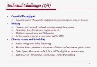 15
Technical Challenges (2/4)Technical Challenges (2/4)
Capacity/ThroughputCapacity/Throughput
Expected number of successful packet transmissions of a given noExpected number of successful packet transmissions of a given node per timeslotde per timeslot
RoutingRouting
““many to onemany to one”” networknetwork –– all node report to a single base stationall node report to a single base station
UpUp--toto--date, less effort given to routing protocolsdate, less effort given to routing protocols
MultihopMultihop communication andcommunication and QoSQoS routingrouting
Ad hoc routing protocols are not suited well for WSNAd hoc routing protocols are not suited well for WSN
Channel Access and SchedulingChannel Access and Scheduling
Aim at energy and delay balancingAim at energy and delay balancing
Medium Access problemMedium Access problem –– minimum collisions and maximum spatial reuseminimum collisions and maximum spatial reuse
Node LevelNode Level -- Determines which flow will be eligible to transmit nextDetermines which flow will be eligible to transmit next
System LevelSystem Level -- Determines which nodes will be transmittingDetermines which nodes will be transmitting
 