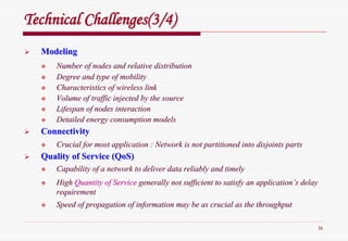 16
Technical Challenges(3/4)Technical Challenges(3/4)
ModelingModeling
Number of nodes and relative distributionNumber of nodes and relative distribution
Degree and type of mobilityDegree and type of mobility
Characteristics of wireless linkCharacteristics of wireless link
Volume of traffic injected by the sourceVolume of traffic injected by the source
Lifespan of nodes interactionLifespan of nodes interaction
Detailed energy consumption modelsDetailed energy consumption models
ConnectivityConnectivity
Crucial for most application : Network is not partitioned into dCrucial for most application : Network is not partitioned into disjoints partsisjoints parts
Quality of Service (Quality of Service (QoSQoS))
Capability of a network to deliver data reliably and timelyCapability of a network to deliver data reliably and timely
HighHigh Quantity of ServiceQuantity of Service generally not sufficient to satisfy an applicationgenerally not sufficient to satisfy an application’’s delays delay
requirementrequirement
Speed of propagation of information may be as crucial as the thrSpeed of propagation of information may be as crucial as the throughputoughput
 