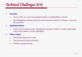 17
Technical Challenges (4/4)Technical Challenges (4/4)
SecuritySecurity
Sensor nodes are not protected against physical mishandling or aSensor nodes are not protected against physical mishandling or attacksttacks
Eavesdropping, jamming and ListenEavesdropping, jamming and Listen--andand--retransmit attacks can hamper or preventretransmit attacks can hamper or prevent
the operationthe operation
ImplementationImplementation
Nodes must become an order of magnitude cheaper in order to rendNodes must become an order of magnitude cheaper in order to render applicationser applications
with a large number of nodes affordablewith a large number of nodes affordable
Other IssuesOther Issues
Distributed signal processingDistributed signal processing
Synchronization and localizationSynchronization and localization
Wireless reprogrammingWireless reprogramming
 