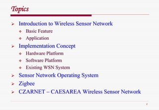 2
TopicsTopics
Introduction to Wireless Sensor NetworkIntroduction to Wireless Sensor Network
Basic FeatureBasic Feature
ApplicationApplication
Implementation ConceptImplementation Concept
Hardware PlatformHardware Platform
Software PlatformSoftware Platform
Existing WSN SystemExisting WSN System
Sensor Network Operating SystemSensor Network Operating System
ZigbeeZigbee
CZARNETCZARNET –– CAESAREA Wireless Sensor NetworkCAESAREA Wireless Sensor Network
 