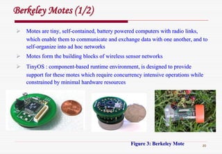 20
Motes are tiny, selfMotes are tiny, self--contained, battery powered computers with radio links,contained, battery powered computers with radio links,
which enable them to communicate and exchange data with one anotwhich enable them to communicate and exchange data with one another, and toher, and to
selfself--organize into ad hoc networksorganize into ad hoc networks
Motes form the building blocks of wireless sensor networksMotes form the building blocks of wireless sensor networks
TinyOS : componentTinyOS : component--based runtime environment, is designed to providebased runtime environment, is designed to provide
support for these motes which require concurrency intensive opersupport for these motes which require concurrency intensive operations whileations while
constrained by minimal hardware resourcesconstrained by minimal hardware resources
Figure 3: Berkeley MoteFigure 3: Berkeley Mote
Berkeley Motes (1/2)Berkeley Motes (1/2)
 