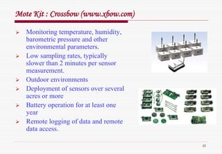 22
Mote Kit : Crossbow (Mote Kit : Crossbow (www.xbow.comwww.xbow.com))
Monitoring temperature, humidity,
barometric pressure and other
environmental parameters.
Low sampling rates, typically
slower than 2 minutes per sensor
measurement.
Outdoor environments
Deployment of sensors over several
acres or more
Battery operation for at least one
year
Remote logging of data and remote
data access.
 