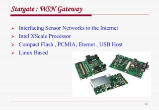 23
StargateStargate : WSN Gateway: WSN Gateway
Interfacing Sensor Networks to the InternetInterfacing Sensor Networks to the Internet
IntelIntel XScaleXScale ProcessorProcessor
Compact Flash , PCMIA,Compact Flash , PCMIA, EternetEternet , USB Host, USB Host
Linux BasedLinux Based
 
