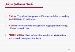 24
XbowXbow Software ToolsSoftware Tools
XMeshXMesh:: TrueMeshTrueMesh, low, low--power, selfpower, self--forming reliable networkingforming reliable networking
stack that runs on each Motestack that runs on each Mote
XServeXServe:: Server software manages data logging and forwardingServer software manages data logging and forwarding
of Mote network dataof Mote network data
MOTEMOTE--VIEWVIEW:: Client software for monitoring, visualization,Client software for monitoring, visualization,
and network management softwareand network management software
 