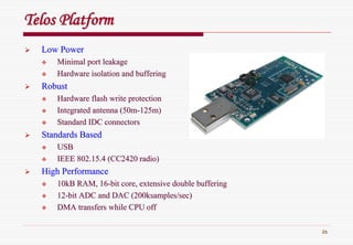 26
Telos PlatformTelos Platform
Low PowerLow Power
Minimal port leakageMinimal port leakage
Hardware isolation and bufferingHardware isolation and buffering
RobustRobust
Hardware flash write protectionHardware flash write protection
Integrated antenna (50mIntegrated antenna (50m--125m)125m)
Standard IDC connectorsStandard IDC connectors
Standards BasedStandards Based
USBUSB
IEEE 802.15.4 (CC2420 radio)IEEE 802.15.4 (CC2420 radio)
High PerformanceHigh Performance
10kB RAM, 1610kB RAM, 16--bit core, extensive double bufferingbit core, extensive double buffering
1212--bit ADC and DAC (200ksamples/sec)bit ADC and DAC (200ksamples/sec)
DMA transfers while CPU offDMA transfers while CPU off
 