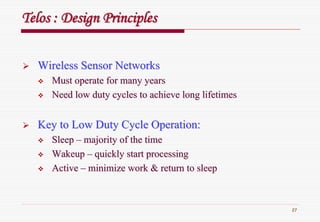 27
TelosTelos : Design Principles: Design Principles
Wireless Sensor NetworksWireless Sensor Networks
Must operate for many yearsMust operate for many years
Need low duty cycles to achieve long lifetimesNeed low duty cycles to achieve long lifetimes
Key to Low Duty Cycle Operation:Key to Low Duty Cycle Operation:
SleepSleep –– majority of the timemajority of the time
WakeupWakeup –– quickly start processingquickly start processing
ActiveActive –– minimize work & return to sleepminimize work & return to sleep
 