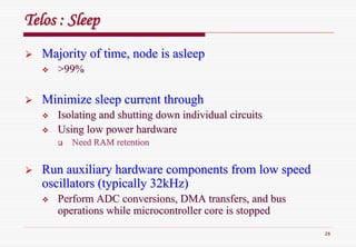 28
TelosTelos : Sleep: Sleep
Majority of time, node is asleepMajority of time, node is asleep
>99%>99%
Minimize sleep current throughMinimize sleep current through
Isolating and shutting down individual circuitsIsolating and shutting down individual circuits
Using low power hardwareUsing low power hardware
Need RAM retentionNeed RAM retention
Run auxiliary hardware components from low speedRun auxiliary hardware components from low speed
oscillators (typically 32kHz)oscillators (typically 32kHz)
Perform ADC conversions, DMA transfers, and busPerform ADC conversions, DMA transfers, and bus
operations while microcontroller core is stoppedoperations while microcontroller core is stopped
 