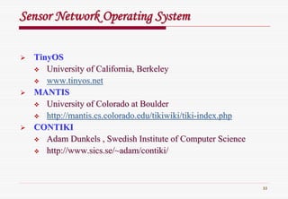 33
Sensor Network Operating SystemSensor Network Operating System
TinyOSTinyOS
University of California, BerkeleyUniversity of California, Berkeley
www.tinyos.netwww.tinyos.net
MANTISMANTIS
University of Colorado at BoulderUniversity of Colorado at Boulder
http://mantis.cs.colorado.edu/tikiwiki/tikihttp://mantis.cs.colorado.edu/tikiwiki/tiki--index.phpindex.php
CONTIKICONTIKI
AdamAdam DunkelsDunkels , Swedish Institute of Computer Science, Swedish Institute of Computer Science
http://http://www.sics.se/~adam/contikiwww.sics.se/~adam/contiki//
 