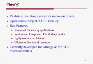 34
RealReal--time operating system for microcontrollerstime operating system for microcontrollers
OpenOpen--source project at UC Berkeleysource project at UC Berkeley
Key Features:Key Features:
Developed for sensing applicationsDeveloped for sensing applications
Emphasis on lowEmphasis on low--power: Idle & sleep modespower: Idle & sleep modes
Highly modular architectureHighly modular architecture
Efficient utilization of resourcesEfficient utilization of resources
Currently developed for Atmega & MSP430Currently developed for Atmega & MSP430
microcontrollersmicrocontrollers
TinyOSTinyOS
 