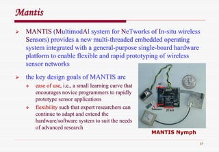 37
MantisMantis
MANTISMANTIS ((MMultimodultimodAAll system forsystem for NNeTworkseTworks ofof IInn--situ wirelesssitu wireless
SSensors) provides a new multiensors) provides a new multi--threaded embedded operatingthreaded embedded operating
system integrated with a generalsystem integrated with a general--purpose singlepurpose single--board hardwareboard hardware
platform to enable flexible and rapid prototyping of wirelessplatform to enable flexible and rapid prototyping of wireless
sensor networkssensor networks
the key design goals of MANTIS arethe key design goals of MANTIS are
ease of useease of use, i.e., a small learning curve that, i.e., a small learning curve that
encourages novice programmers to rapidlyencourages novice programmers to rapidly
prototype sensor applicationsprototype sensor applications
flexibilityflexibility such that expert researchers cansuch that expert researchers can
continue to adapt and extend thecontinue to adapt and extend the
hardware/software system to suit the needshardware/software system to suit the needs
of advanced researchof advanced research
MANTIS NymphMANTIS Nymph
 