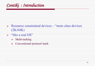 39
ContikiContiki : Introduction: Introduction
Resource constrained devices – “mote class devices
(2K/64K)
“like a real OS”
Multi-tasking
Conventional protocol stack
 