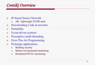 40
ContikiContiki OverviewOverview
IPIP--based Sensor Networkbased Sensor Network
uIPuIP -- lightweight TCP/IP stacklightweight TCP/IP stack
Downloading Code at runDownloading Code at run--timetime
PortabilityPortability
EventEvent--driven systemsdriven systems
Preemptive multiPreemptive multi--threadingthreading
OverOver--TheThe--Air ProgrammingAir Programming
Prototype applicationsPrototype applications
Building securityBuilding security
Marine environmental monitoringMarine environmental monitoring
Residential HVAC monitoringResidential HVAC monitoring
 