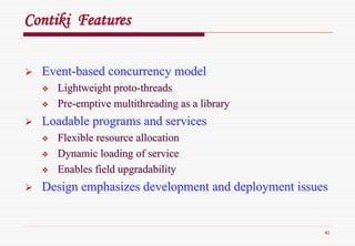 41
ContikiContiki FeaturesFeatures
EventEvent--based concurrency modelbased concurrency model
Lightweight protoLightweight proto--threadsthreads
PrePre--emptive multithreading as a libraryemptive multithreading as a library
Loadable programs and servicesLoadable programs and services
Flexible resource allocationFlexible resource allocation
Dynamic loading of serviceDynamic loading of service
Enables fieldEnables field upgradabilityupgradability
Design emphasizes development and deployment issuesDesign emphasizes development and deployment issues
 