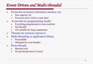 42
Event Driven and MultiEvent Driven and Multi--threadedthreaded
EventEvent--driven kernel minimizes memory usedriven kernel minimizes memory use
Size capacity 1KSize capacity 1K
Processes post events to each otherProcesses post events to each other
EventEvent--driven programming modeldriven programming model
Everything programmed as stateEverything programmed as state--machinemachine
Not flexibleNot flexible
Not suitable for long computationNot suitable for long computation
Threads are memory intensiveThreads are memory intensive
MultiMulti--threading as application librarythreading as application library
PreemptiblePreemptible
Managed by event handlerManaged by event handler
ProtoProto--threadsthreads
Blocked waitBlocked wait
No perNo per--thread stack (2 bytes)thread stack (2 bytes)
 