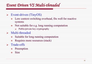 43
Event Driven VS MultiEvent Driven VS Multi--threadedthreaded
EventEvent--driven (driven (TinyOSTinyOS))
Low context switching overhead, fits well for reactiveLow context switching overhead, fits well for reactive
systemssystems
Not suitable for e.g. long running computationNot suitable for e.g. long running computation
Public/private key cryptographyPublic/private key cryptography
MultiMulti--threadedthreaded
Suitable for long running computationSuitable for long running computation
Requires more resources (stack)Requires more resources (stack)
TradeTrade--offsoffs
PreemptionPreemption
SizeSize
 