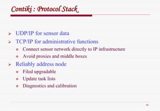 44
ContikiContiki : Protocol Stack: Protocol Stack
UDP/IP for sensor data
TCP/IP for administrative functions
Connect sensor network directly to IP infrastructure
Avoid proxies and middle boxes
Reliably address node
Filed upgradable
Update task lists
Diagnostics and calibration
 
