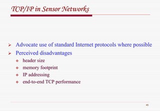 45
TCP/IP in Sensor NetworksTCP/IP in Sensor Networks
Advocate use of standard Internet protocols where possibleAdvocate use of standard Internet protocols where possible
Perceived disadvantagesPerceived disadvantages
header sizeheader size
memory footprintmemory footprint
IP addressingIP addressing
endend--toto--end TCP performanceend TCP performance
 