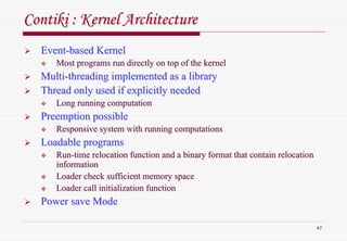 47
ContikiContiki : Kernel Architecture: Kernel Architecture
EventEvent--based Kernelbased Kernel
Most programs run directly on top of the kernelMost programs run directly on top of the kernel
MultiMulti--threading implemented as a librarythreading implemented as a library
Thread only used if explicitly neededThread only used if explicitly needed
Long running computationLong running computation
Preemption possiblePreemption possible
Responsive system with running computationsResponsive system with running computations
Loadable programsLoadable programs
RunRun--time relocation function and a binary format that contain relocatime relocation function and a binary format that contain relocationtion
informationinformation
Loader check sufficient memory spaceLoader check sufficient memory space
Loader call initialization functionLoader call initialization function
Power save ModePower save Mode
 
