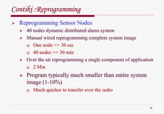 48
ContikiContiki :Reprogramming:Reprogramming
Reprogramming Sensor NodesReprogramming Sensor Nodes
40 nodes dynamic distributed alarm system40 nodes dynamic distributed alarm system
Manual wired reprogramming complete system imageManual wired reprogramming complete system image
One node >> 30 secOne node >> 30 sec
40 nodes >> 30 min40 nodes >> 30 min
Over the air reprogramming a single component of applicationOver the air reprogramming a single component of application
2 Min2 Min
Program typically much smaller than entire systemProgram typically much smaller than entire system
image (1image (1--10%)10%)
Much quicker to transfer over the radioMuch quicker to transfer over the radio
 