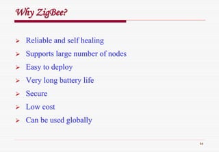54
WhyWhy ZigBeeZigBee??
Reliable and self healingReliable and self healing
Supports large number of nodesSupports large number of nodes
Easy to deployEasy to deploy
Very long battery lifeVery long battery life
SecureSecure
Low costLow cost
Can be used globallyCan be used globally
 