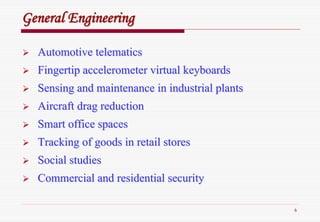 6
GeneralGeneral EngineeringEngineering
AutomotiveAutomotive telematicstelematics
Fingertip accelerometer virtual keyboardsFingertip accelerometer virtual keyboards
Sensing and maintenance in industrial plantsSensing and maintenance in industrial plants
Aircraft drag reductionAircraft drag reduction
Smart office spacesSmart office spaces
Tracking of goods in retail storesTracking of goods in retail stores
Social studiesSocial studies
Commercial and residential securityCommercial and residential security
 