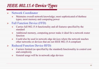 63
IEEE 802.15.4 Device TypesIEEE 802.15.4 Device Types
Network Coordinator
Maintains overall network knowledge; most sophisticated of thethree
types; most memory and computing power
Full Function Device (FFD)
Carries full 802.15.4 functionality and all features specified by the
standard
Additional memory, computing power make it ideal for a network router
function
Could also be used in network edge devices where the network touches
other networks or devices that are not IEEE 802.15.4 compliant
Reduced Function Device RFD)
Carriers limited (as specified by the standard) functionality to control cost
and complexity
General usage will be in network edge devices
 