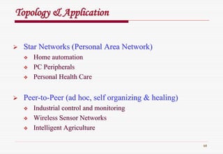 68
Topology & ApplicationTopology & Application
Star Networks (Personal Area Network)Star Networks (Personal Area Network)
Home automationHome automation
PC PeripheralsPC Peripherals
Personal Health CarePersonal Health Care
PeerPeer--toto--Peer (ad hoc, self organizing & healing)Peer (ad hoc, self organizing & healing)
Industrial control and monitoringIndustrial control and monitoring
Wireless Sensor NetworksWireless Sensor Networks
Intelligent AgricultureIntelligent Agriculture
 