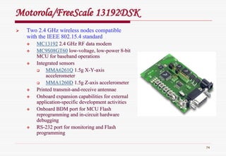 74
Motorola/Motorola/FreeScaleFreeScale 13192DSK13192DSK
Two 2.4 GHz wireless nodes compatibleTwo 2.4 GHz wireless nodes compatible
with the IEEE 802.15.4 standardwith the IEEE 802.15.4 standard
MC13192MC13192 2.4 GHz RF data modem2.4 GHz RF data modem
MC9S08GT60MC9S08GT60 lowlow--voltage, lowvoltage, low--power 8power 8--bitbit
MCU forMCU for basebandbaseband operationsoperations
IntegratedIntegrated sensorssensors
MMA6261QMMA6261Q 1.5g X1.5g X--YY--axisaxis
accelerometeraccelerometer
MMA1260DMMA1260D 1.5g Z1.5g Z--axis accelerometeraxis accelerometer
Printed transmitPrinted transmit--andand--receive antennaereceive antennae
Onboard expansion capabilities for externalOnboard expansion capabilities for external
applicationapplication--specific development activitiesspecific development activities
Onboard BDM port for MCU FlashOnboard BDM port for MCU Flash
reprogramming and inreprogramming and in--circuit hardwarecircuit hardware
debuggingdebugging
RSRS--232 port for monitoring and Flash232 port for monitoring and Flash
programmingprogramming
 